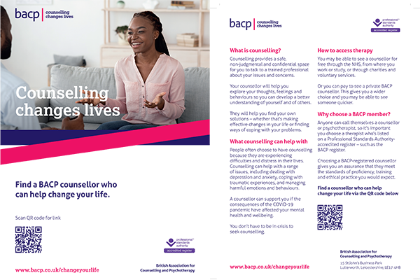 Counselling changes lives Find a counsellor who can help change your life www.bacp.co.uk/changeyourlife What is counselling? Counselling provides a safe, non-judgmental and confidential space for you to talk to a trained professional about your issues and concerns. Your counsellor will help you explore your thoughts, feelings and behaviours so you can develop a better understanding of yourself and of others. They will help you find your own solutions – whether that’s making effective changes in your life or finding ways of coping with your problems. What counselling can help with People often choose to have counselling because they are experiencing difficulties and distress in their lives. Counselling can help with a range of issues, including dealing with depression and anxiety, coping with traumatic experiences, and managing harmful emotions and behaviours. A counsellor can support you if the consequences of the COVID-19 pandemic have affected your mental health and wellbeing. You don’t have to be in crisis to seek counselling. How to access therapy You may be able to see a counsellor for free through the NHS, from where you work or study, or through charities and voluntary services. Or you can pay to see a private BACP counsellor. This gives you a wider choice and you may be able to see someone quicker. Why choose a BACP member? Anyone can call themselves a counsellor or psychotherapist, so it’s important you choose a therapist who’s listed on a Professional Standards Authority-accredited register – such as the BACP register. Choosing a BACP-registered counsellor gives you an assurance that they meet the standards of proficiency, training and ethical practice you would expect. Find a counsellor who can help change your life
