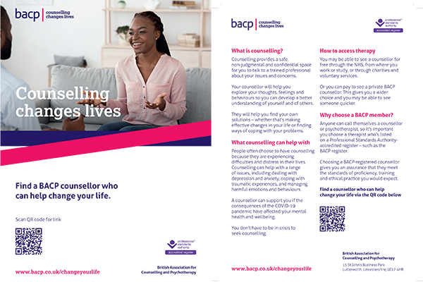 Counselling changes lives  Find a counsellor who can help change your life  www.bacp.co.uk/changeyourlife  What is counselling? Counselling provides a safe, non-judgmental and confidential space for you to talk to a trained professional about your issues and concerns.  Your counsellor will help you explore your thoughts, feelings and behaviours so you can develop a better understanding of yourself and of others. They will help you find your own solutions – whether that’s making effective changes in your life or finding ways of coping with your problems.  What counselling can help with People often choose to have counselling because they are experiencing difficulties and distress in their lives.  Counselling can help with a range of issues, including dealing with depression and anxiety, coping with traumatic experiences, and managing harmful emotions and behaviours. A counsellor can support you if the consequences of the COVID-19 pandemic have affected your mental health and wellbeing. You don’t have to be in crisis to seek counselling.  How to access therapy You may be able to see a counsellor for free through the NHS, from where you work or study, or through charities and voluntary services.  Or you can pay to see a private BACP counsellor. This gives you a wider choice and you may be able to see someone quicker.  Why choose a BACP member? Anyone can call themselves a counsellor or psychotherapist, so it’s important you choose a therapist who’s listed on a Professional Standards Authority-accredited register – such as the BACP register. Choosing a BACP-registered counsellor gives you an assurance that they meet the standards of proficiency, training and ethical practice you would expect.  Find a counsellor who can help change your life